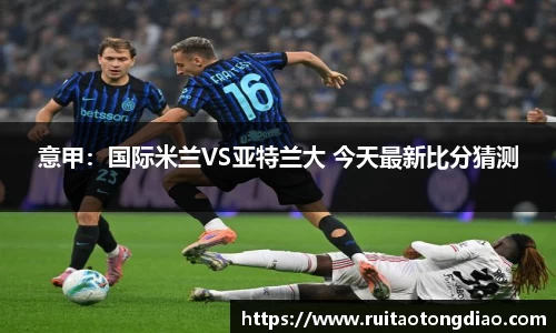 意甲：国际米兰VS亚特兰大 今天最新比分猜测
